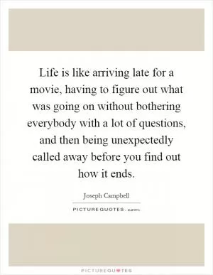 Life is like arriving late for a movie, having to figure out what was going on without bothering everybody with a lot of questions, and then being unexpectedly called away before you find out how it ends Picture Quote #1