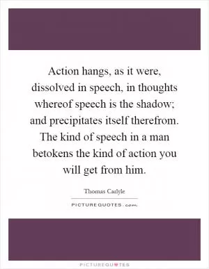 Action hangs, as it were, dissolved in speech, in thoughts whereof speech is the shadow; and precipitates itself therefrom. The kind of speech in a man betokens the kind of action you will get from him Picture Quote #1