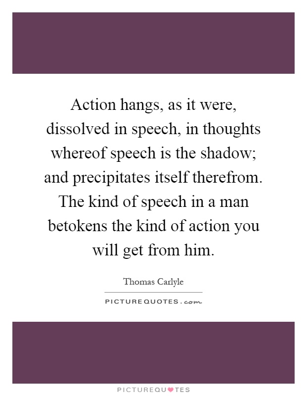 Action hangs, as it were, dissolved in speech, in thoughts whereof speech is the shadow; and precipitates itself therefrom. The kind of speech in a man betokens the kind of action you will get from him Picture Quote #1