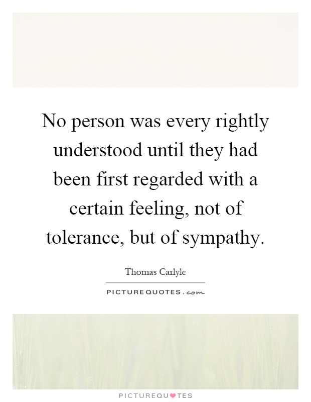 No person was every rightly understood until they had been first regarded with a certain feeling, not of tolerance, but of sympathy Picture Quote #1