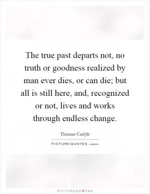 The true past departs not, no truth or goodness realized by man ever dies, or can die; but all is still here, and, recognized or not, lives and works through endless change Picture Quote #1