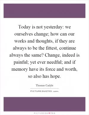 Today is not yesterday: we ourselves change; how can our works and thoughts, if they are always to be the fittest, continue always the same? Change, indeed is painful; yet ever needful; and if memory have its force and worth, so also has hope Picture Quote #1