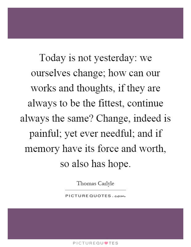 Today is not yesterday: we ourselves change; how can our works and thoughts, if they are always to be the fittest, continue always the same? Change, indeed is painful; yet ever needful; and if memory have its force and worth, so also has hope Picture Quote #1