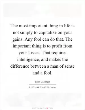 The most important thing in life is not simply to capitalize on your gains. Any fool can do that. The important thing is to profit from your losses. That requires intelligence, and makes the difference between a man of sense and a fool Picture Quote #1