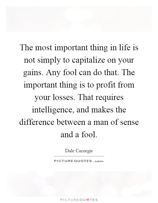 The most important thing in life is not simply to capitalize on your gains. Any fool can do that. The important thing is to profit from your losses. That requires intelligence, and makes the difference between a man of sense and a fool Picture Quote #1
