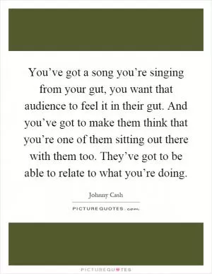 You’ve got a song you’re singing from your gut, you want that audience to feel it in their gut. And you’ve got to make them think that you’re one of them sitting out there with them too. They’ve got to be able to relate to what you’re doing Picture Quote #1