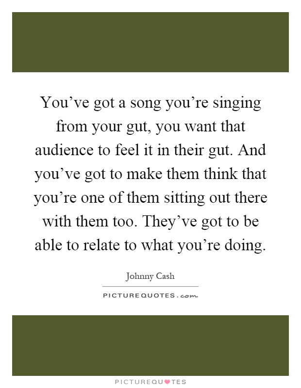 You've got a song you're singing from your gut, you want that audience to feel it in their gut. And you've got to make them think that you're one of them sitting out there with them too. They've got to be able to relate to what you're doing Picture Quote #1