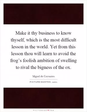 Make it thy business to know thyself, which is the most difficult lesson in the world. Yet from this lesson thou will learn to avoid the frog’s foolish ambition of swelling to rival the bigness of the ox Picture Quote #1