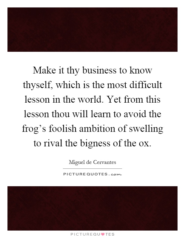 Make it thy business to know thyself, which is the most difficult lesson in the world. Yet from this lesson thou will learn to avoid the frog's foolish ambition of swelling to rival the bigness of the ox Picture Quote #1