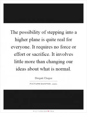 The possibility of stepping into a higher plane is quite real for everyone. It requires no force or effort or sacrifice. It involves little more than changing our ideas about what is normal Picture Quote #1