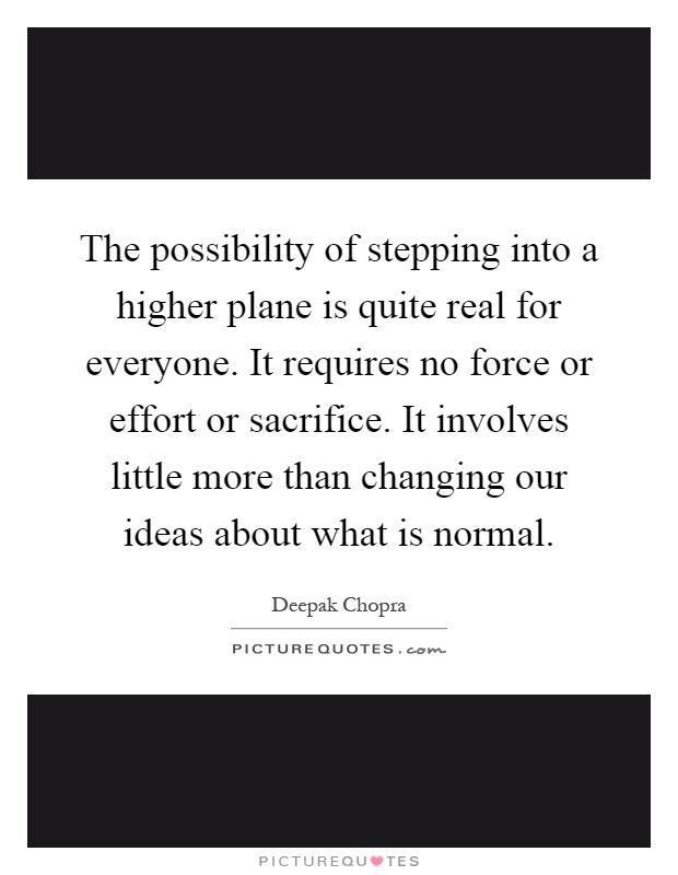The possibility of stepping into a higher plane is quite real for everyone. It requires no force or effort or sacrifice. It involves little more than changing our ideas about what is normal Picture Quote #1