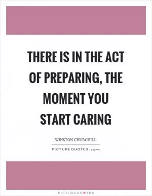 There is in the act of preparing, the moment you start caring Picture Quote #1