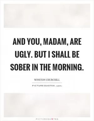 And you, madam, are ugly. But I shall be sober in the morning Picture Quote #1