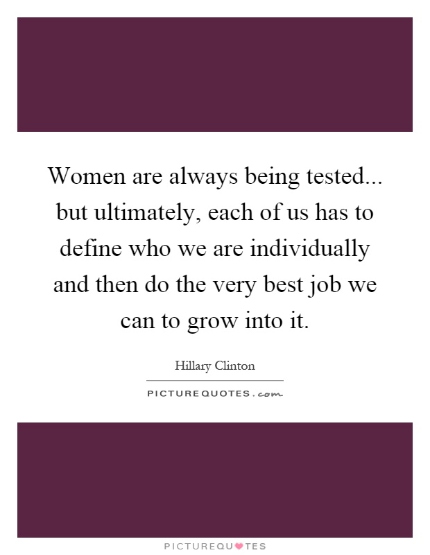 Women are always being tested... but ultimately, each of us has to define who we are individually and then do the very best job we can to grow into it Picture Quote #1