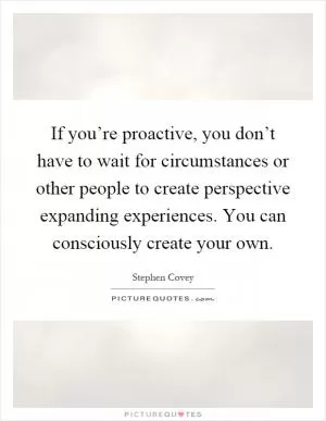 If you’re proactive, you don’t have to wait for circumstances or other people to create perspective expanding experiences. You can consciously create your own Picture Quote #1