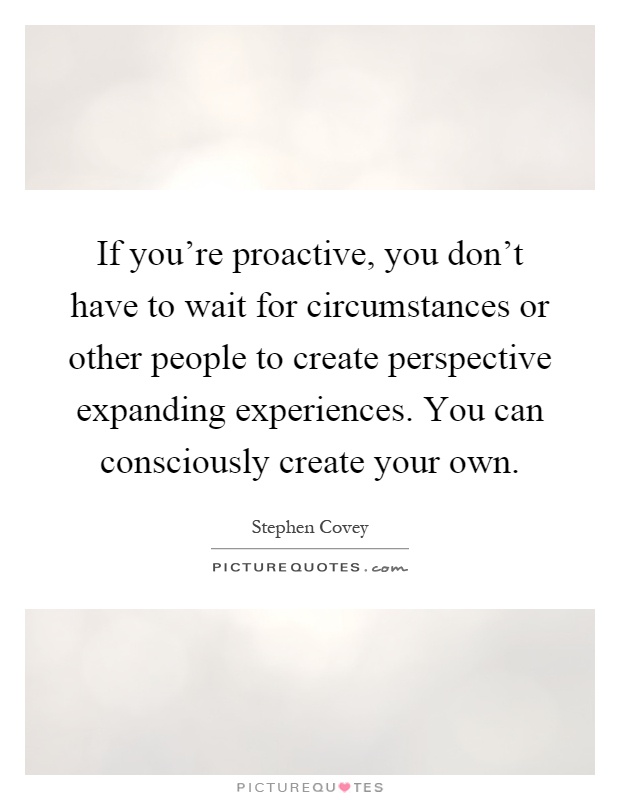 If you're proactive, you don't have to wait for circumstances or other people to create perspective expanding experiences. You can consciously create your own Picture Quote #1