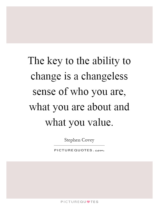 The key to the ability to change is a changeless sense of who you are, what you are about and what you value Picture Quote #1