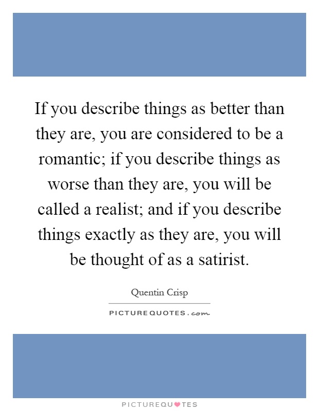 If you describe things as better than they are, you are considered to be a romantic; if you describe things as worse than they are, you will be called a realist; and if you describe things exactly as they are, you will be thought of as a satirist Picture Quote #1