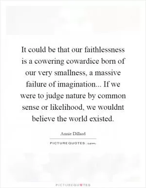 It could be that our faithlessness is a cowering cowardice born of our very smallness, a massive failure of imagination... If we were to judge nature by common sense or likelihood, we wouldnt believe the world existed Picture Quote #1