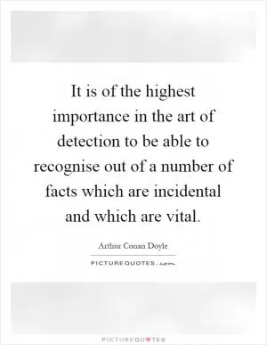 It is of the highest importance in the art of detection to be able to recognise out of a number of facts which are incidental and which are vital Picture Quote #1