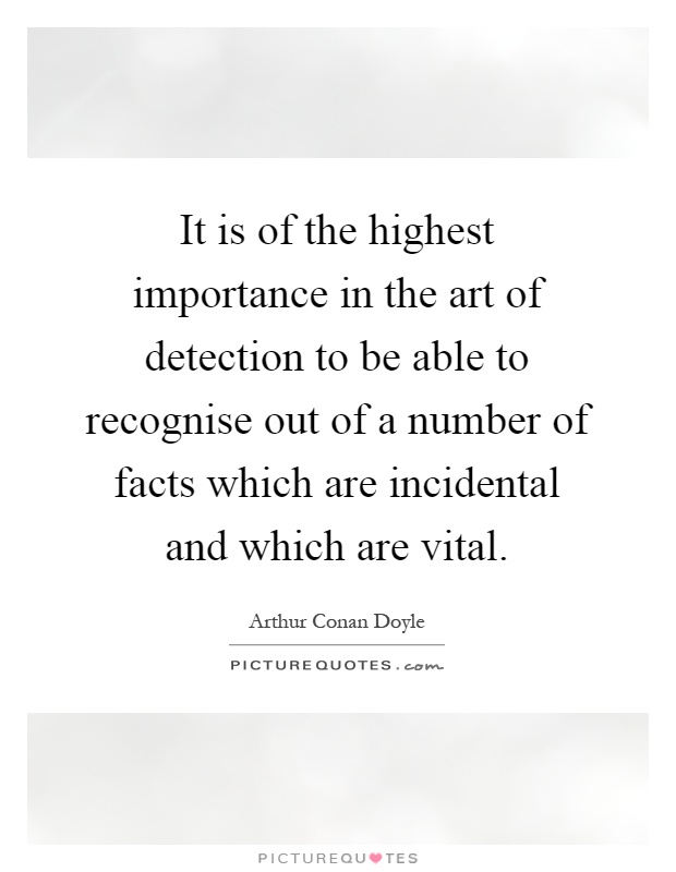 It is of the highest importance in the art of detection to be able to recognise out of a number of facts which are incidental and which are vital Picture Quote #1