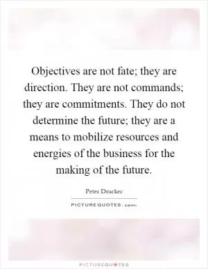 Objectives are not fate; they are direction. They are not commands; they are commitments. They do not determine the future; they are a means to mobilize resources and energies of the business for the making of the future Picture Quote #1