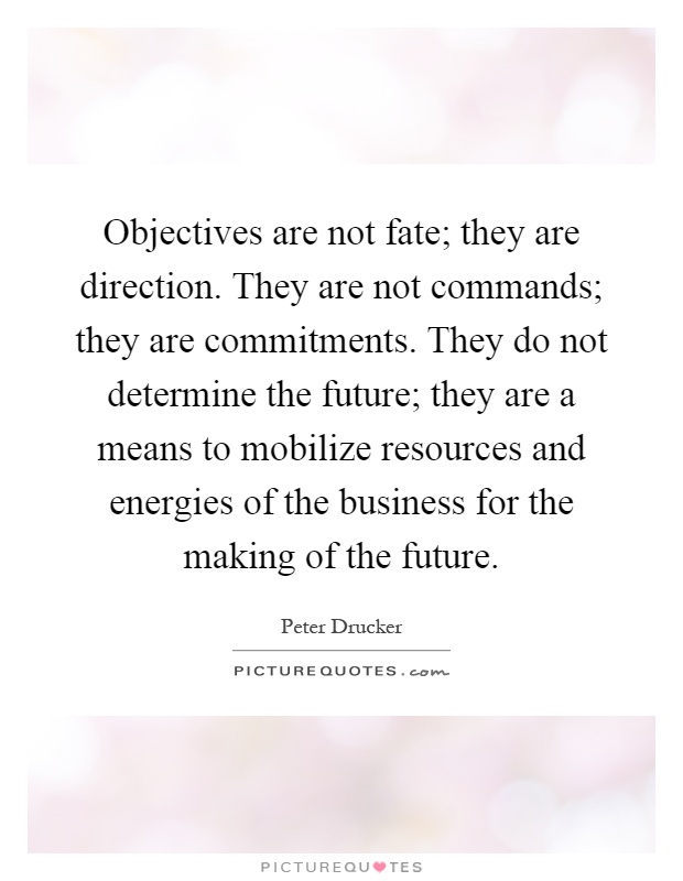 Objectives are not fate; they are direction. They are not commands; they are commitments. They do not determine the future; they are a means to mobilize resources and energies of the business for the making of the future Picture Quote #1