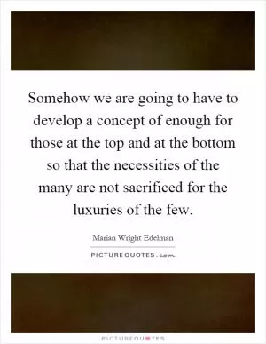 Somehow we are going to have to develop a concept of enough for those at the top and at the bottom so that the necessities of the many are not sacrificed for the luxuries of the few Picture Quote #1