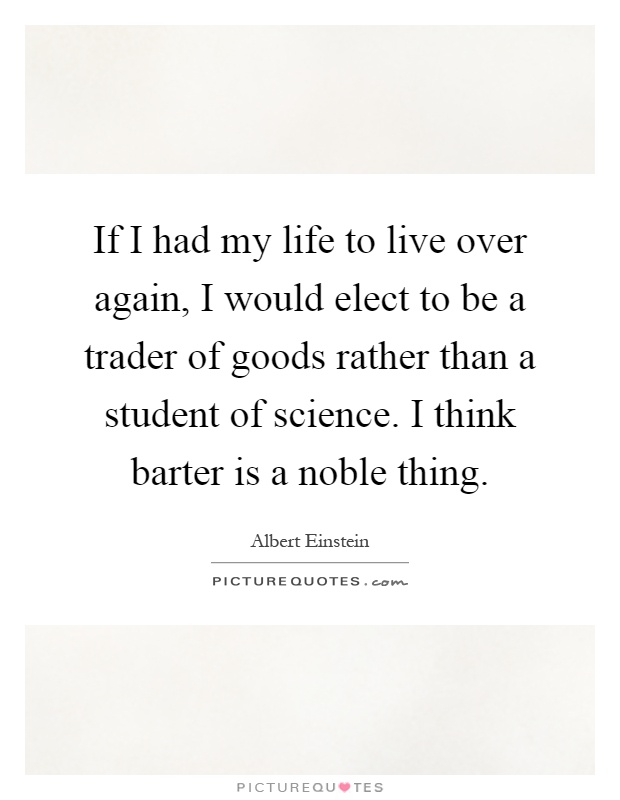 If I had my life to live over again, I would elect to be a trader of goods rather than a student of science. I think barter is a noble thing Picture Quote #1
