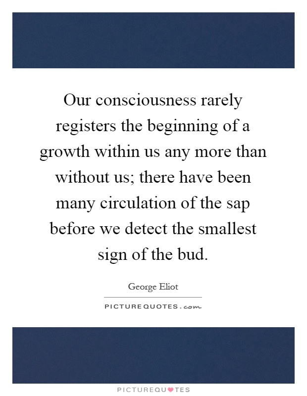 Our consciousness rarely registers the beginning of a growth within us any more than without us; there have been many circulation of the sap before we detect the smallest sign of the bud Picture Quote #1