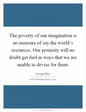 The poverty of our imagination is no measure of say the world’s resources. Our posterity will no doubt get fuel in ways that we are unable to devise for them Picture Quote #1