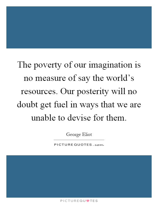 The poverty of our imagination is no measure of say the world's resources. Our posterity will no doubt get fuel in ways that we are unable to devise for them Picture Quote #1