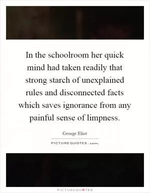 In the schoolroom her quick mind had taken readily that strong starch of unexplained rules and disconnected facts which saves ignorance from any painful sense of limpness Picture Quote #1