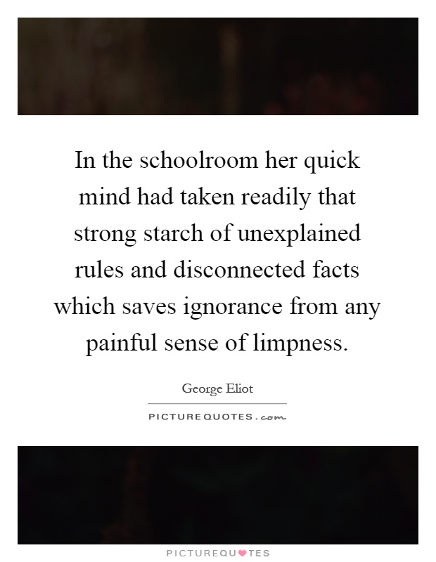 In the schoolroom her quick mind had taken readily that strong starch of unexplained rules and disconnected facts which saves ignorance from any painful sense of limpness Picture Quote #1