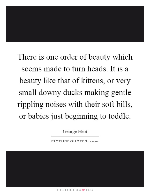 There is one order of beauty which seems made to turn heads. It is a beauty like that of kittens, or very small downy ducks making gentle rippling noises with their soft bills, or babies just beginning to toddle Picture Quote #1