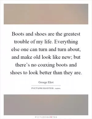 Boots and shoes are the greatest trouble of my life. Everything else one can turn and turn about, and make old look like new; but there’s no coaxing boots and shoes to look better than they are Picture Quote #1