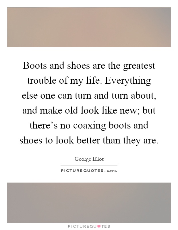 Boots and shoes are the greatest trouble of my life. Everything else one can turn and turn about, and make old look like new; but there's no coaxing boots and shoes to look better than they are Picture Quote #1
