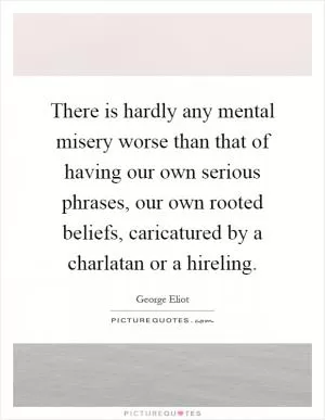 There is hardly any mental misery worse than that of having our own serious phrases, our own rooted beliefs, caricatured by a charlatan or a hireling Picture Quote #1