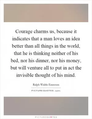 Courage charms us, because it indicates that a man loves an idea better than all things in the world, that he is thinking neither of his bed, nor his dinner, nor his money, but will venture all to put in act the invisible thought of his mind Picture Quote #1