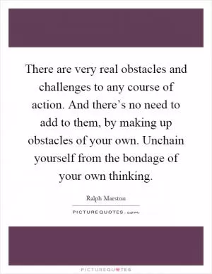There are very real obstacles and challenges to any course of action. And there’s no need to add to them, by making up obstacles of your own. Unchain yourself from the bondage of your own thinking Picture Quote #1