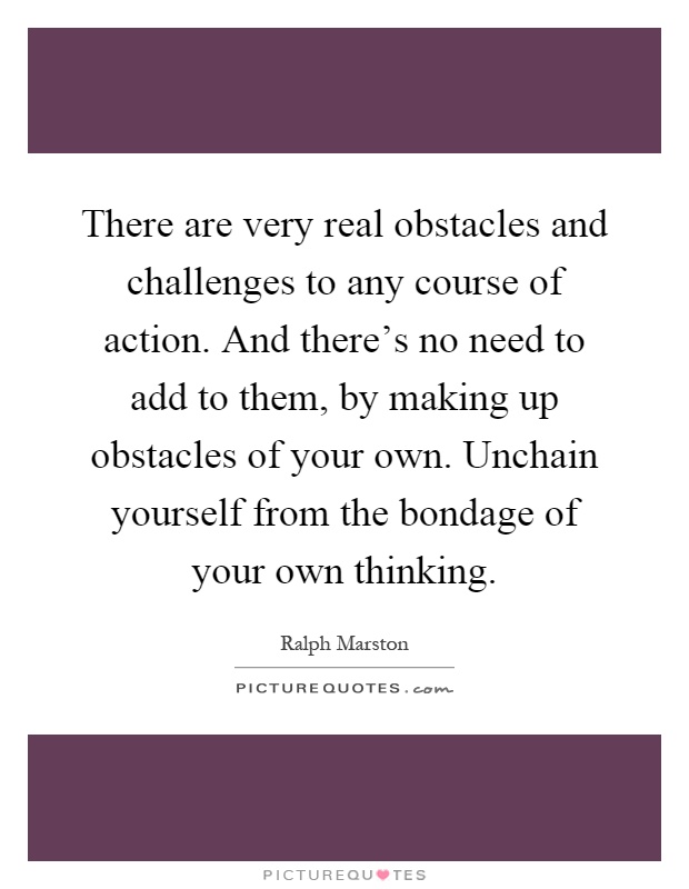 There are very real obstacles and challenges to any course of action. And there's no need to add to them, by making up obstacles of your own. Unchain yourself from the bondage of your own thinking Picture Quote #1