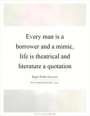 Every man is a borrower and a mimic, life is theatrical and literature a quotation Picture Quote #1