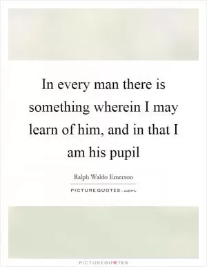 In every man there is something wherein I may learn of him, and in that I am his pupil Picture Quote #1