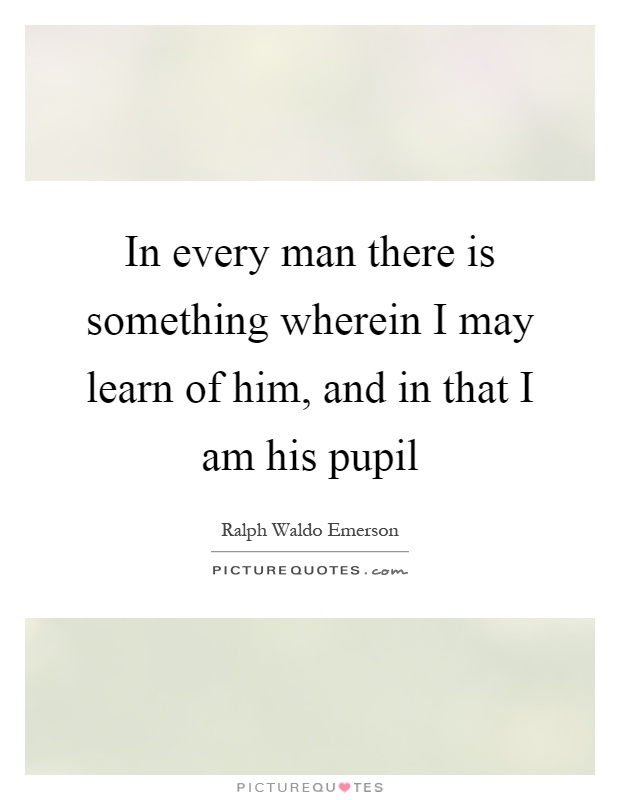 In every man there is something wherein I may learn of him, and in that I am his pupil Picture Quote #1