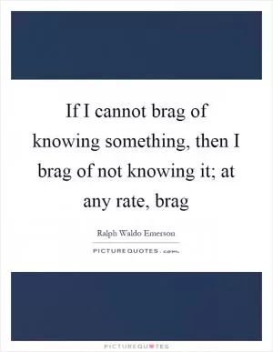 If I cannot brag of knowing something, then I brag of not knowing it; at any rate, brag Picture Quote #1