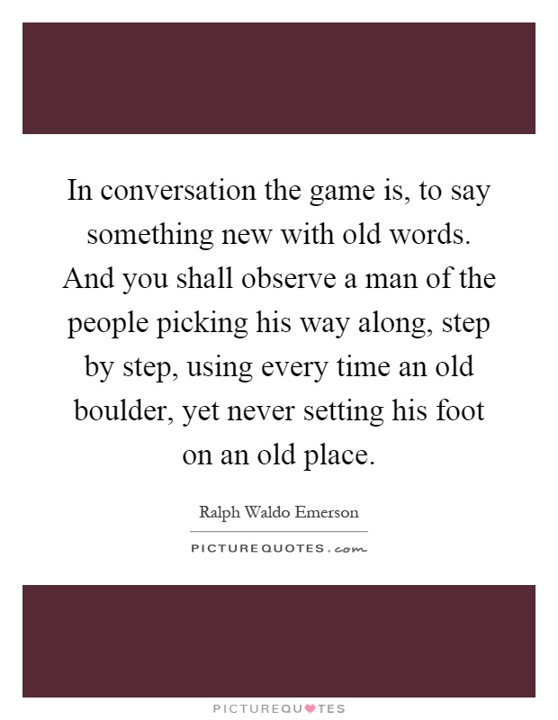 In conversation the game is, to say something new with old words. And you shall observe a man of the people picking his way along, step by step, using every time an old boulder, yet never setting his foot on an old place Picture Quote #1
