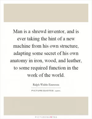 Man is a shrewd inventor, and is ever taking the hint of a new machine from his own structure, adapting some secret of his own anatomy in iron, wood, and leather, to some required function in the work of the world Picture Quote #1