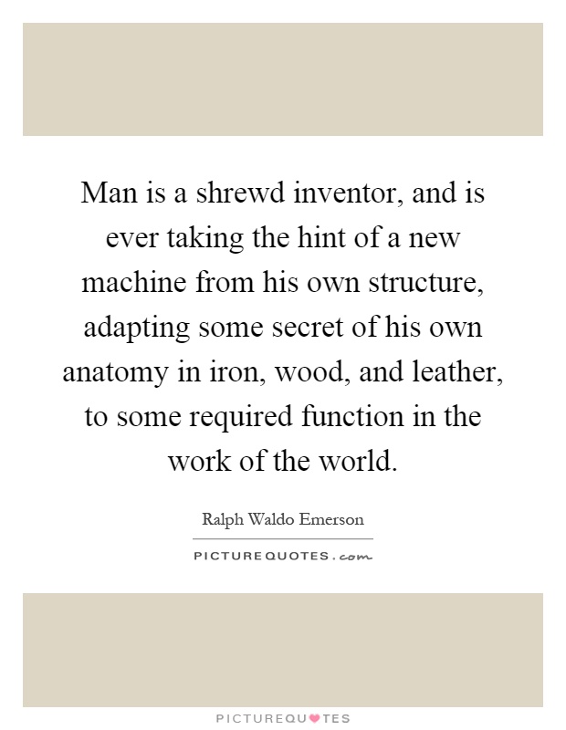 Man is a shrewd inventor, and is ever taking the hint of a new machine from his own structure, adapting some secret of his own anatomy in iron, wood, and leather, to some required function in the work of the world Picture Quote #1
