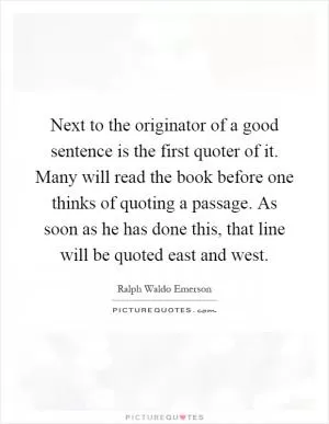 Next to the originator of a good sentence is the first quoter of it. Many will read the book before one thinks of quoting a passage. As soon as he has done this, that line will be quoted east and west Picture Quote #1