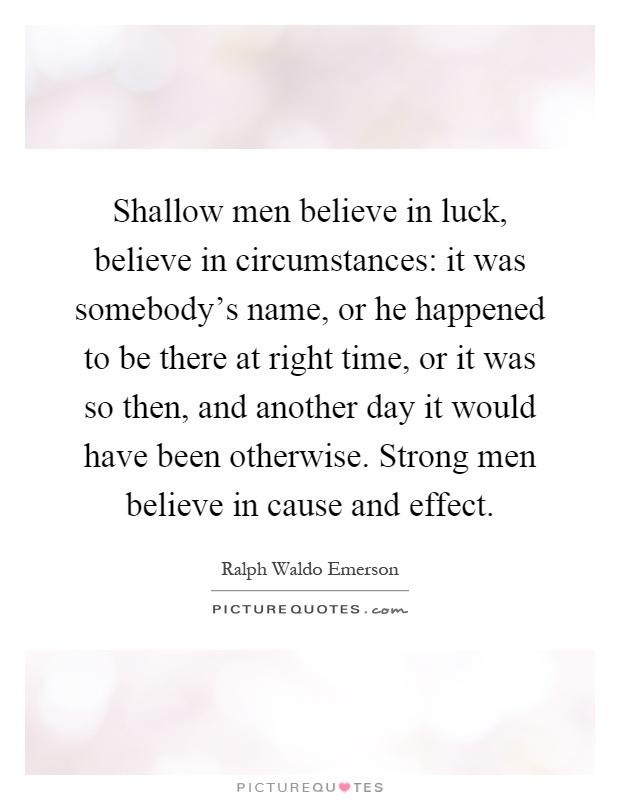Shallow men believe in luck, believe in circumstances: it was somebody's name, or he happened to be there at right time, or it was so then, and another day it would have been otherwise. Strong men believe in cause and effect Picture Quote #1